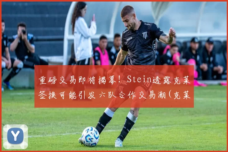 重磅交易即将揭幕！Stein透露克莱签换可能引发六队合作交易潮(克莱斯克k)