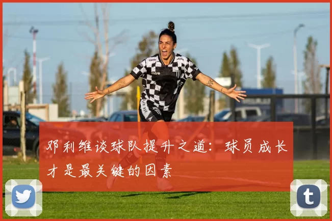 邓利维谈球队提升之道：球员成长才是最关键的因素