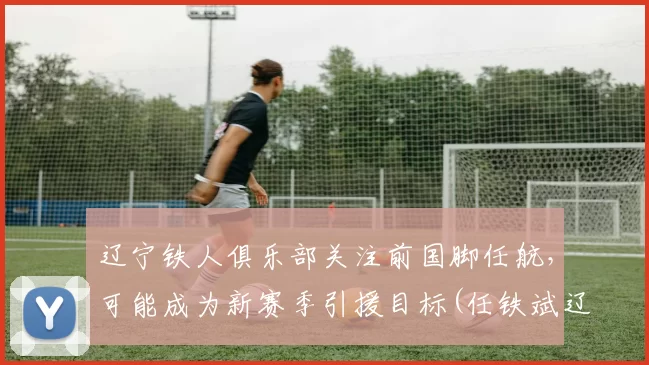 辽宁铁人俱乐部关注前国脚任航，可能成为新赛季引援目标(任铁斌辽宁)